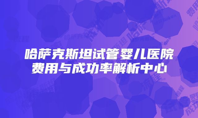 哈萨克斯坦试管婴儿医院费用与成功率解析中心
