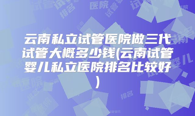 云南私立试管医院做三代试管大概多少钱(云南试管婴儿私立医院排名比较好)