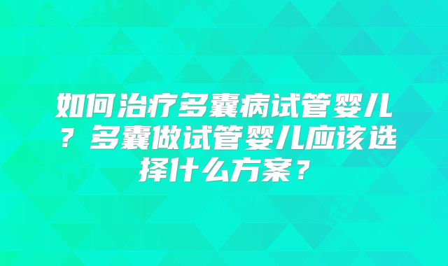 如何治疗多囊病试管婴儿?多囊做试管婴儿应该选择什么方案?