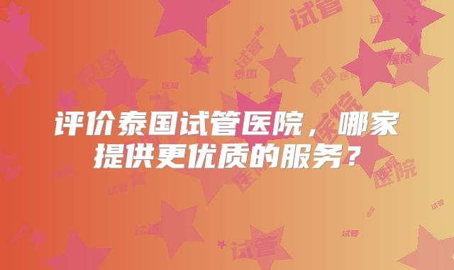 评价泰国试管医院，哪家提供更优质的服务？