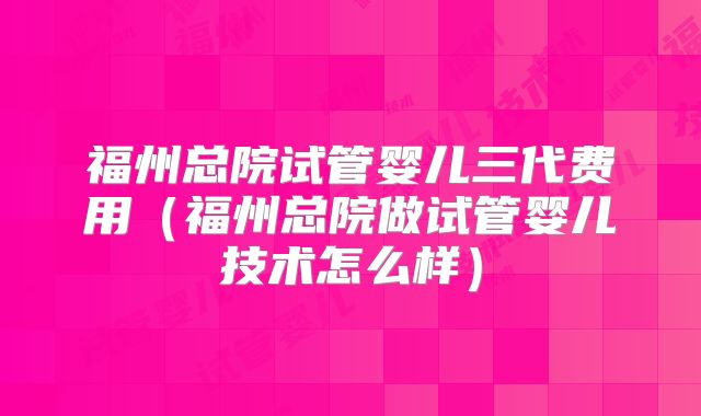 福州总院试管婴儿三代费用(福州总院做试管婴儿技术怎么样)