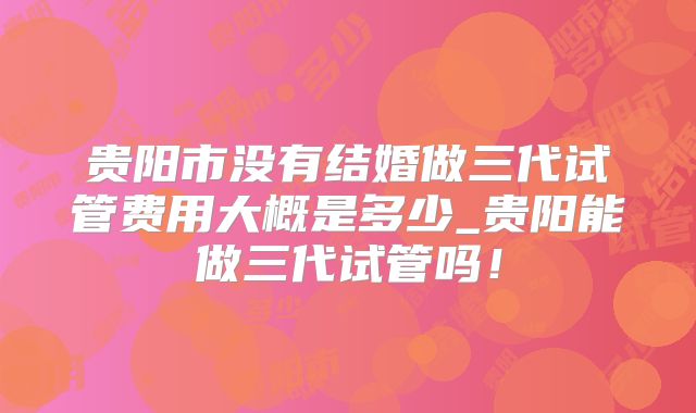 贵阳市没有结婚做三代试管费用大概是多少_贵阳能做三代试管吗！