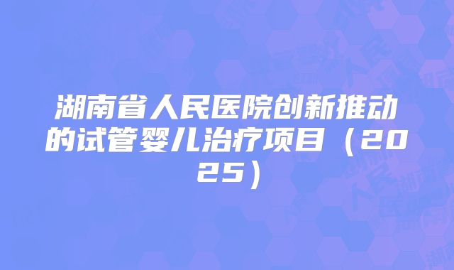 湖南省人民医院创新推动的试管婴儿治疗项目（2025）