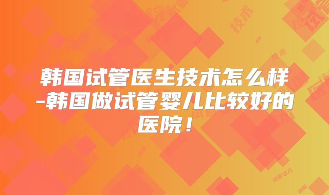 韩国试管医生技术怎么样-韩国做试管婴儿比较好的医院！