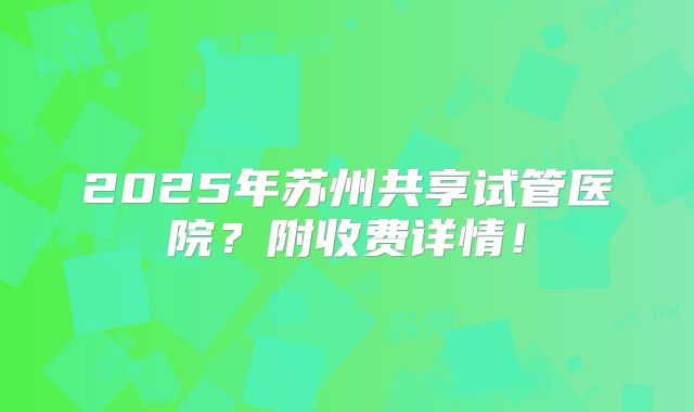2025年苏州共享试管医院?附收费详情!
