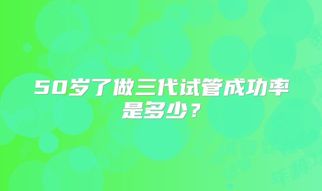 50岁了做三代试管成功率是多少？