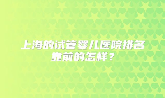 上海的试管婴儿医院排名靠前的怎样？