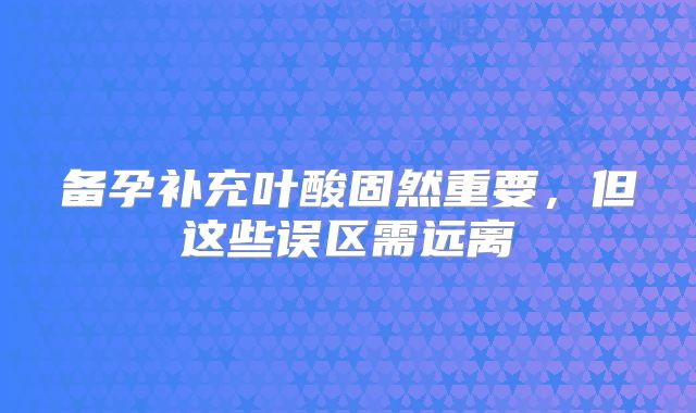 备孕补充叶酸固然重要，但这些误区需远离