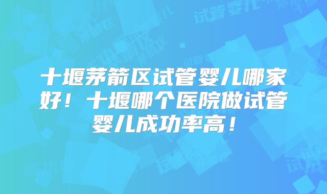 十堰茅箭区试管婴儿哪家好！十堰哪个医院做试管婴儿成功率高！