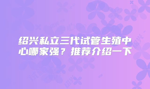 绍兴私立三代试管生殖中心哪家强？推荐介绍一下