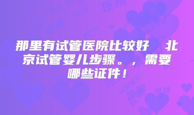 那里有试管医院比较好 北京试管婴儿步骤。,需要哪些证件!