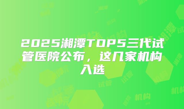 2025湘潭TOP5三代试管医院公布，这几家机构入选