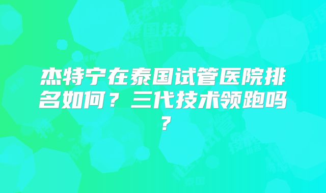 杰特宁在泰国试管医院排名如何？三代技术领跑吗？
