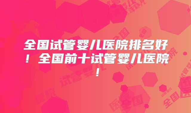 全国试管婴儿医院排名好！全国前十试管婴儿医院！