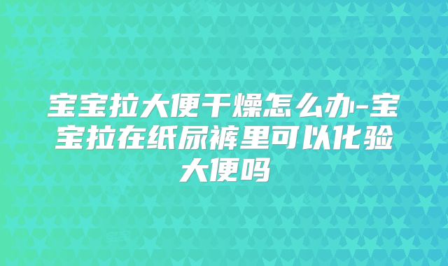 宝宝拉大便干燥怎么办-宝宝拉在纸尿裤里可以化验大便吗
