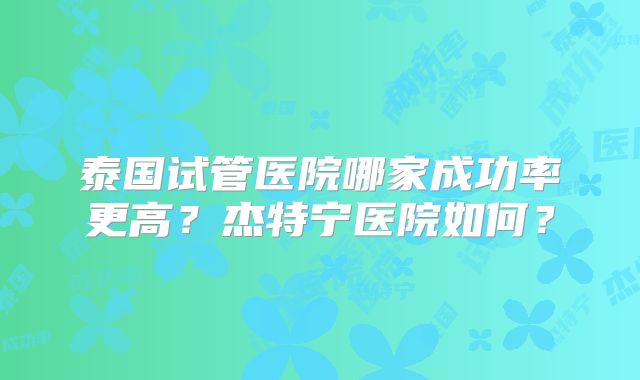 泰国试管医院哪家成功率更高？杰特宁医院如何？