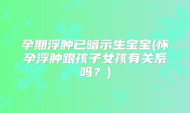 孕期浮肿已暗示生宝宝(怀孕浮肿跟孩子女孩有关系吗？)