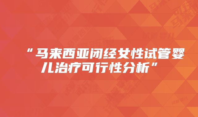 “马来西亚闭经女性试管婴儿治疗可行性分析”