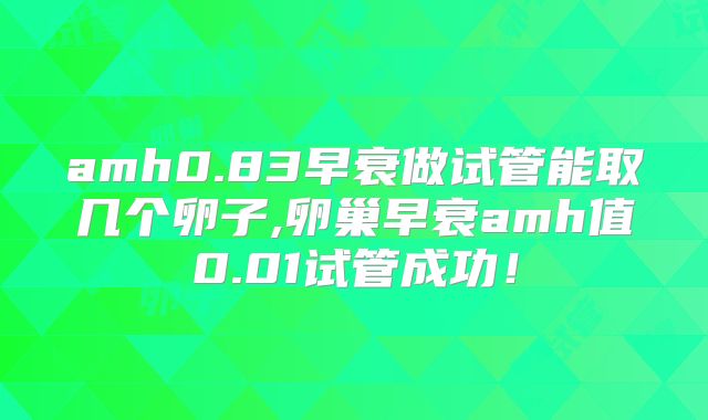 amh0.83早衰做试管能取几个卵子,卵巢早衰amh值0.01试管成功！