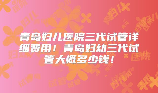 青岛妇儿医院三代试管详细费用！青岛妇幼三代试管大概多少钱！