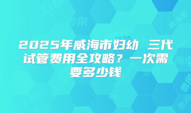 2025年威海市妇幼 三代试管费用全攻略？一次需要多少钱
