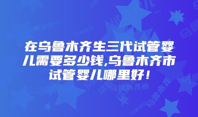 在乌鲁木齐生三代试管婴儿需要多少钱,乌鲁木齐市试管婴儿哪里好！