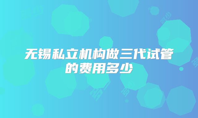 无锡私立机构做三代试管的费用多少