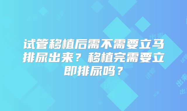 试管移植后需不需要立马排尿出来？移植完需要立即排尿吗？