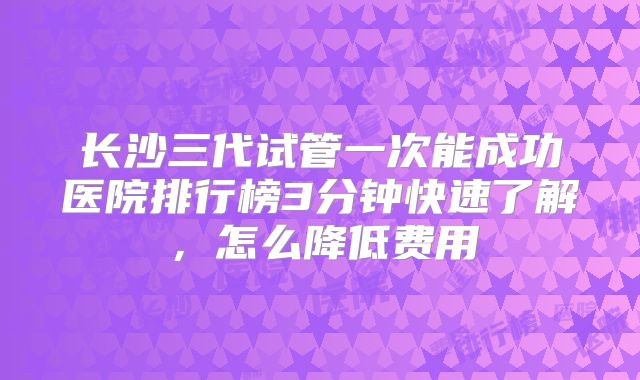 长沙三代试管一次能成功医院排行榜3分钟快速了解，怎么降低费用