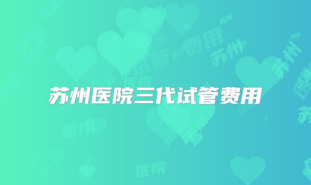 苏州医院三代试管费用
