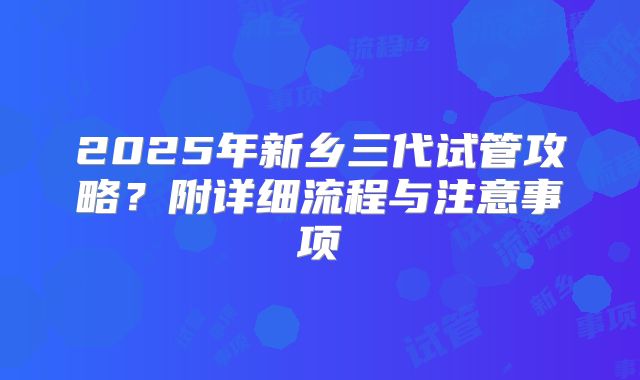 2025年新乡三代试管攻略？附详细流程与注意事项