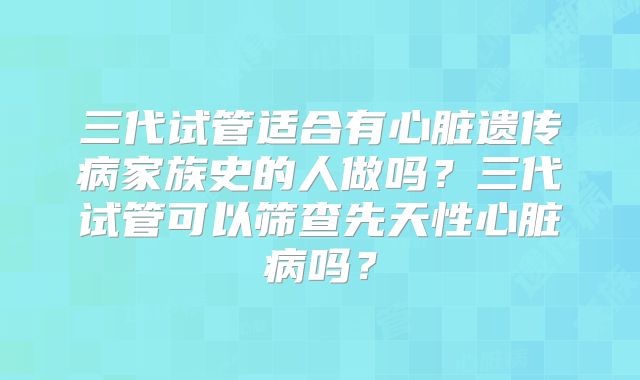 三代试管适合有心脏遗传病家族史的人做吗？三代试管可以筛查先天性心脏病吗？