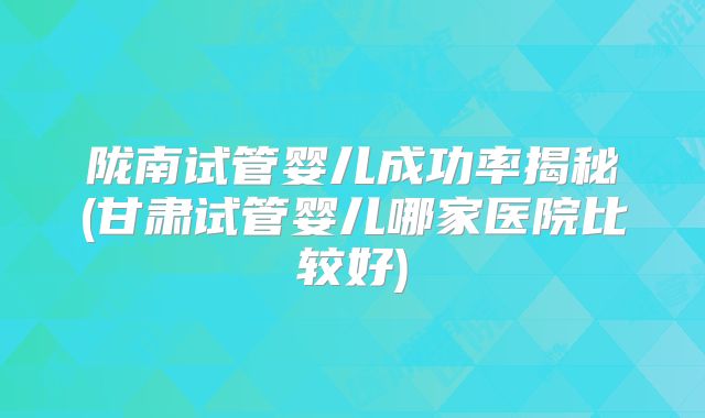 陇南试管婴儿成功率揭秘(甘肃试管婴儿哪家医院比较好)