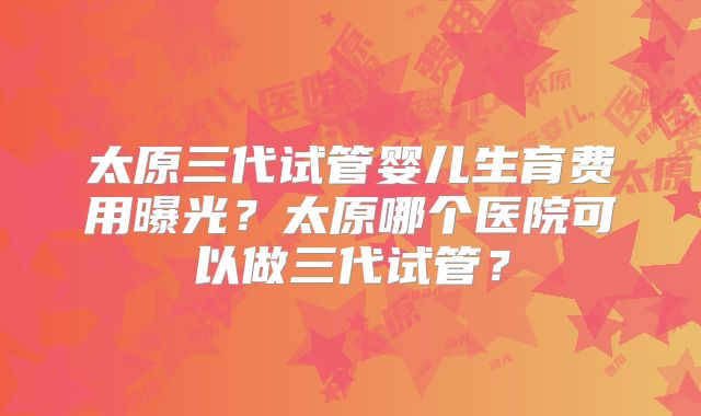 太原三代试管婴儿生育费用曝光?太原哪个医院可以做三代试管?