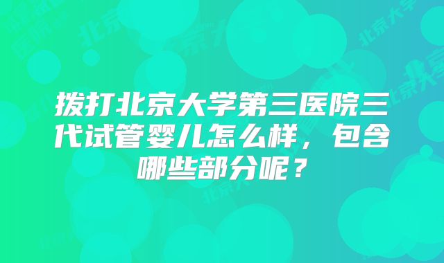 拨打北京大学第三医院三代试管婴儿怎么样,包含哪些部分呢?