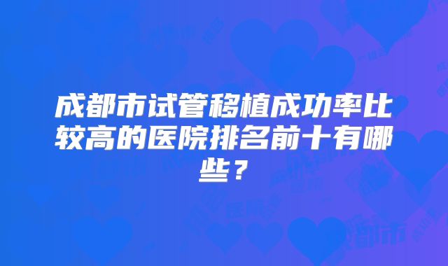 成都市试管移植成功率比较高的医院排名前十有哪些？