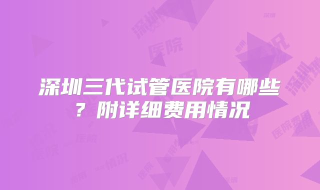 深圳三代试管医院有哪些？附详细费用情况