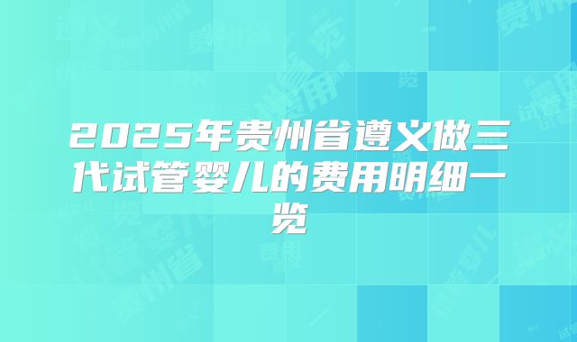 2025年贵州省遵义做三代试管婴儿的费用明细一览