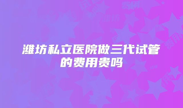 潍坊私立医院做三代试管的费用贵吗