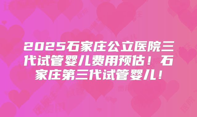 2025石家庄公立医院三代试管婴儿费用预估!石家庄第三代试管婴儿!