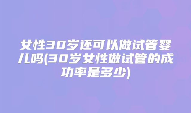 女性30岁还可以做试管婴儿吗(30岁女性做试管的成功率是多少)