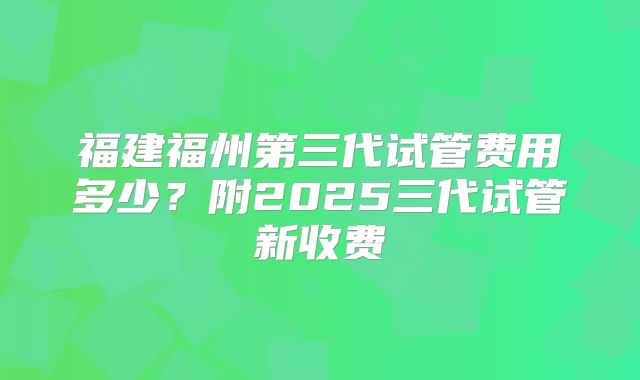 福建福州第三代试管费用多少?附2025三代试管新收费