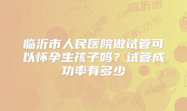 临沂市人民医院做试管可以怀孕生孩子吗?试管成功率有多少