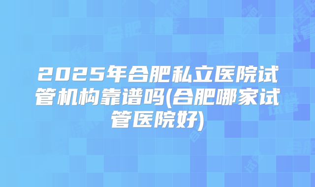 2025年合肥私立医院试管机构靠谱吗(合肥哪家试管医院好)