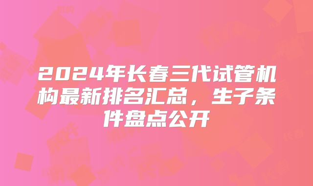 2024年长春三代试管机构最新排名汇总，生子条件盘点公开