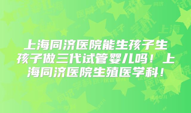 上海同济医院能生孩子生孩子做三代试管婴儿吗！上海同济医院生殖医学科！