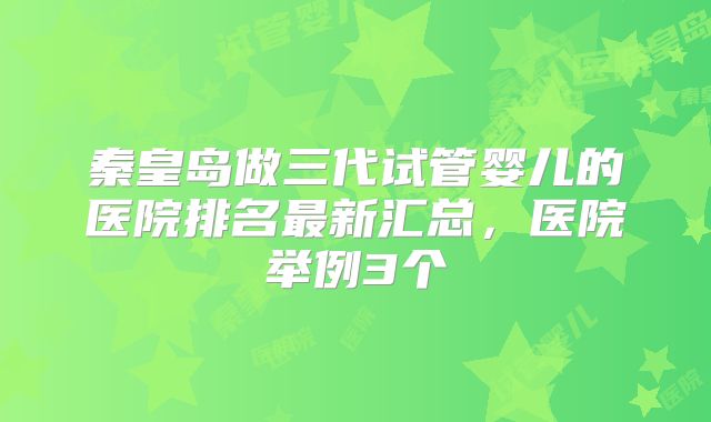 秦皇岛做三代试管婴儿的医院排名最新汇总，医院举例3个