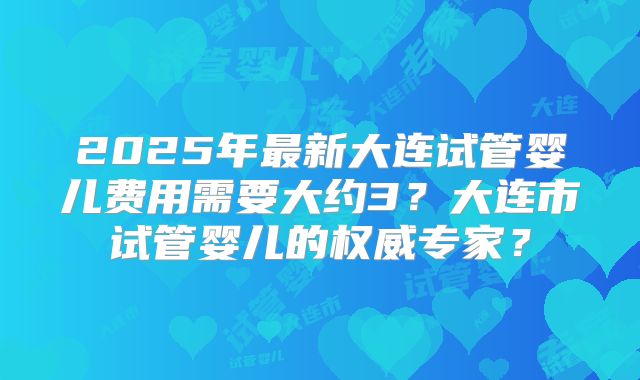 2025年最新大连试管婴儿费用需要大约3？大连市试管婴儿的权威专家？