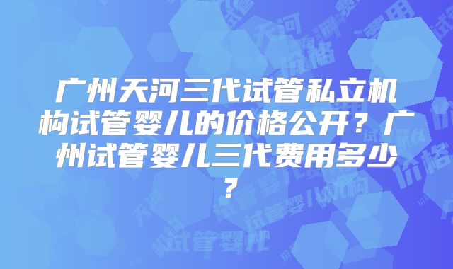 广州天河三代试管私立机构试管婴儿的价格公开？广州试管婴儿三代费用多少？