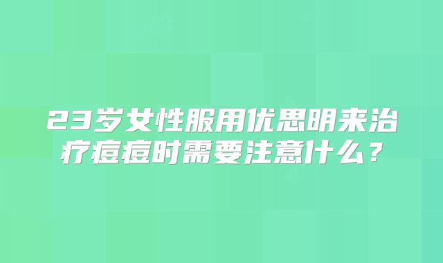 23岁女性服用优思明来治疗痘痘时需要注意什么？